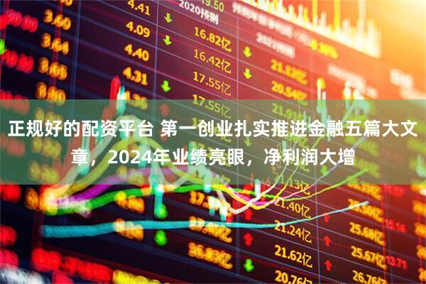 正规好的配资平台 第一创业扎实推进金融五篇大文章，2024年业绩亮眼，净利润大增