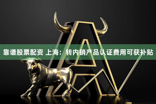靠谱股票配资 上海：转内销产品认证费用可获补贴