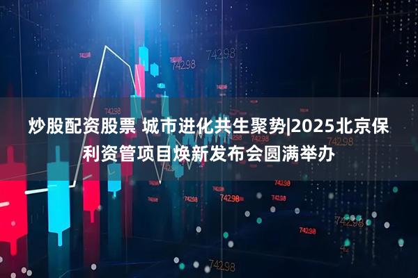 炒股配资股票 城市进化共生聚势|2025北京保利资管项目焕新发布会圆满举办