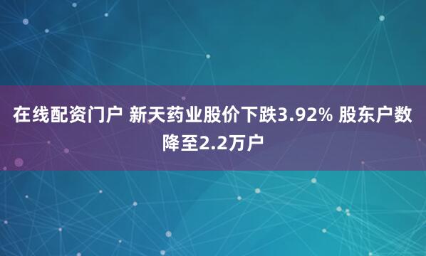在线配资门户 新天药业股价下跌3.92% 股东户数降至2.2万户