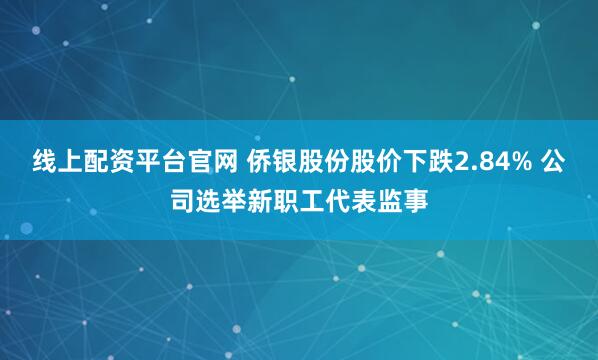 线上配资平台官网 侨银股份股价下跌2.84% 公司选举新职工代表监事