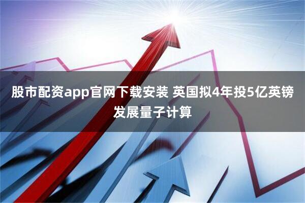 股市配资app官网下载安装 英国拟4年投5亿英镑发展量子计算