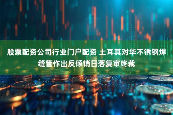 股票配资公司行业门户配资 土耳其对华不锈钢焊缝管作出反倾销日落复审终裁