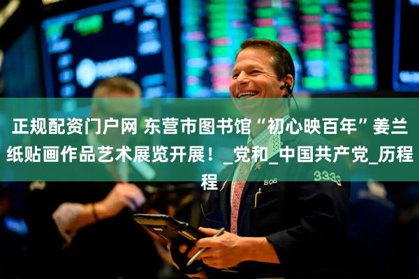 正规配资门户网 东营市图书馆“初心映百年”姜兰纸贴画作品艺术展览开展！_党和_中国共产党_历程