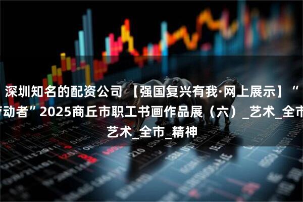 深圳知名的配资公司 【强国复兴有我·网上展示】“致敬劳动者”2025商丘市职工书画作品展（六）_艺术_全市_精神