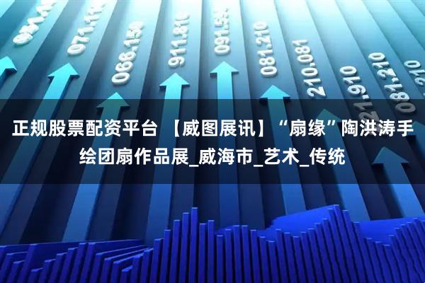 正规股票配资平台 【威图展讯】“扇缘”陶洪涛手绘团扇作品展_威海市_艺术_传统