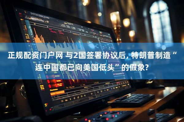 正规配资门户网 与2国签署协议后, 特朗普制造“连中国都已向美国低头”的假象?