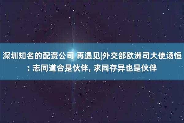 深圳知名的配资公司 再遇见|外交部欧洲司大使汤恒: 志同道合是伙伴, 求同存异也是伙伴
