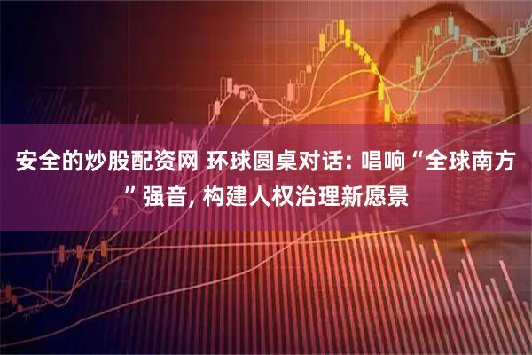安全的炒股配资网 环球圆桌对话: 唱响“全球南方”强音, 构建人权治理新愿景