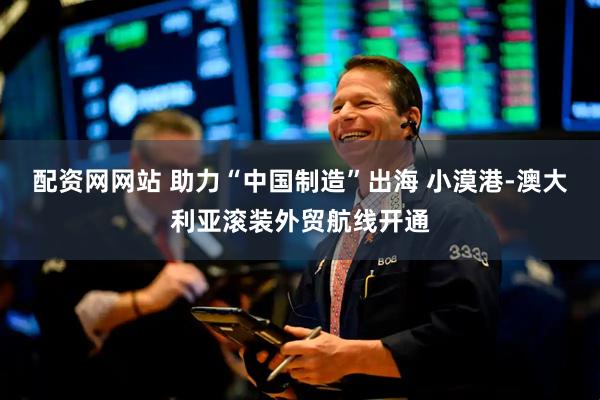 配资网网站 助力“中国制造”出海 小漠港-澳大利亚滚装外贸航线开通