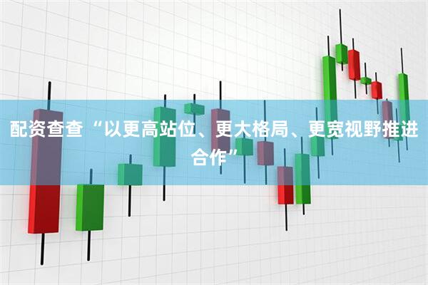 配资查查 “以更高站位、更大格局、更宽视野推进合作”