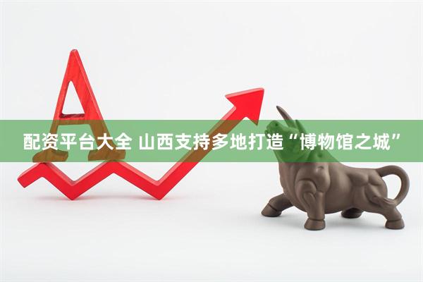 配资平台大全 山西支持多地打造“博物馆之城”
