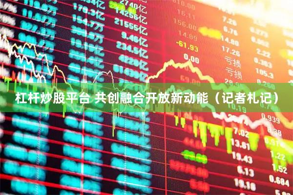 杠杆炒股平台 共创融合开放新动能（记者札记）