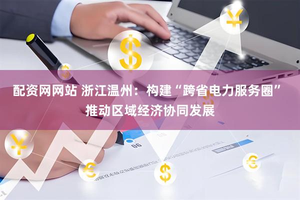 配资网网站 浙江温州：构建“跨省电力服务圈” 推动区域经济协同发展