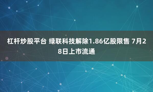 杠杆炒股平台 绿联科技解除1.86亿股限售 7月28日上市流通