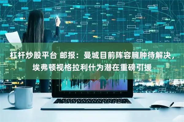 杠杆炒股平台 邮报：曼城目前阵容臃肿待解决，埃弗顿视格拉利什为潜在重磅引援