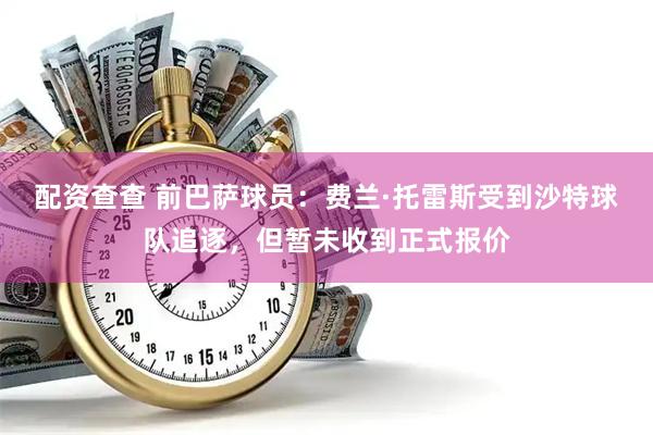 配资查查 前巴萨球员：费兰·托雷斯受到沙特球队追逐，但暂未收到正式报价