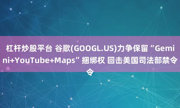 杠杆炒股平台 谷歌(GOOGL.US)力争保留“Gemini+YouTube+Maps”捆绑权 回击美国司法部禁令