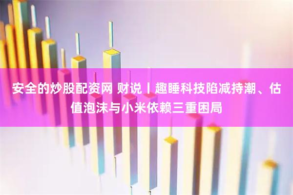安全的炒股配资网 财说丨趣睡科技陷减持潮、估值泡沫与小米依赖三重困局
