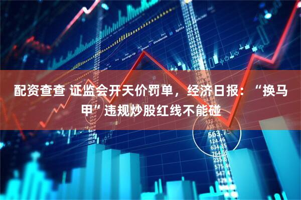 配资查查 证监会开天价罚单，经济日报：“换马甲”违规炒股红线不能碰